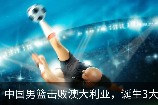中国男篮击败澳大利亚，诞生3大不可思议，王俊杰4项数据全队最高